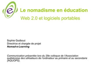 Le nomadisme en éducation
            Web 2.0 et logiciels portables



Sophie Godbout
Directrice et chargée de projet
Nomad-e-Learning


Communication présentée lors du 29e colloque de l’Association
québécoise des utilisateurs de l’ordinateur au primaire et au secondaire
(AQUOPS).
 