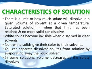 • There is a limit to how much solute will dissolve in a
  given volume of solvent at a given temperature.
  Saturated solution = when that limit has been
  reached & no more solid can dissolve.
• White solids become invisible when dissolved in clear
  solvents.
• Non-white solids give their color to their solvents.
• You can separate dissolved solutes from solution by
  evaporating away the liquid solvent.
• In some solutions, volume decreases as the solute
  dissolves.
 