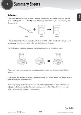 8E               Summary Sheets
             Solutions                                                                                                                   8
             Some solids dissolve in water to make a solution. These solids are soluble. A solution is made                              E
             from a solute (solid) and a solvent (liquid). When a solution is formed, the liquid is always clear
             (transparent).



                                                        +
                                           solute               solvent                solution



             Solids that do not dissolve are insoluble. When an insoluble solid is mixed with water, the water
             goes cloudy. Sometimes the solid will sink to the bottom of the water.


             The total mass of a solution equals the mass of solvent added to the mass of solute.




                                                    +                       =
                                 solvent                     solute                      solution



             Water is the most common solvent. It is easily available, cheap, and dissolves a lot of different
             solutes.


             Other liquids (e.g. white spirit, ethanol) can also be used as solvents. Solutes that are insoluble in
             water may dissolve in other solvents.


             If you keep adding solutes to a solvent, you will get to a point where no more will dissolve. A
             saturated solution cannot dissolve any more solute. More solid will dissolve if you add more
             solvent (e.g. water) or increase the temperature.




                                                                                                         Page 1 of 2

             Exploring Science      edition                    149                        © Pearson Education Limited 2008



M05_ES_AB_Y8_5415_U8E.indd 149                                                                                               28/8/08 16:27:30
 