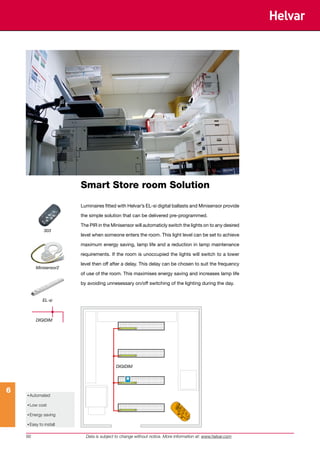 Smart Store room Solution

                        Luminaires fitted with Helvar’s EL-si digital ballasts and Minisensor provide

                        the simple solution that can be delivered pre-programmed.

                        The PIR in the Minisensor will automaticly switch the lights on to any desired
              303
                        level when someone enters the room. This light level can be set to achieve

                        maximum energy saving, lamp life and a reduction in lamp maintenance

                        requirements. If the room is unoccupied the lights will switch to a lower

                        level then off after a delay. This delay can be chosen to suit the frequency
         Minisensor2
                        of use of the room. This maximises energy saving and increases lamp life

                        by avoiding unnesessary on/off switching of the lighting during the day.


             EL-si



         DIGIDIM




                                         DIGIDIM




6
    • Automated
    • Low cost
    • Energy saving
    • Easy to install

    66                    Data is subject to change without notice. More information at: www.helvar.com
 