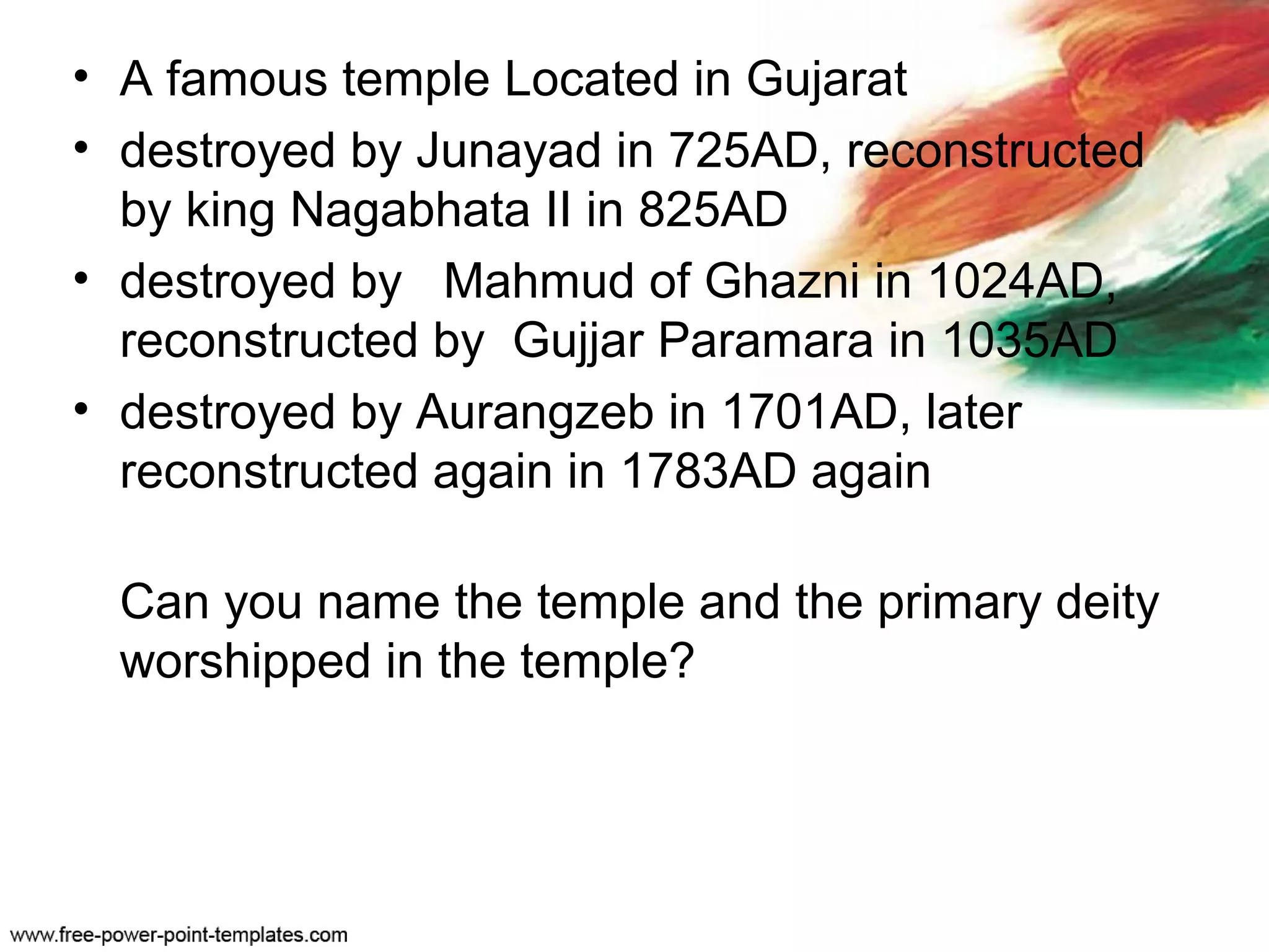 • A famous temple Located in Gujarat
• destroyed by Junayad in 725AD, reconstructed
by king Nagabhata II in 825AD
• destroyed by Mahmud of Ghazni in 1024AD,
reconstructed by Gujjar Paramara in 1035AD
• destroyed by Aurangzeb in 1701AD, later
reconstructed again in 1783AD again
Can you name the temple and the primary deity
worshipped in the temple?
 