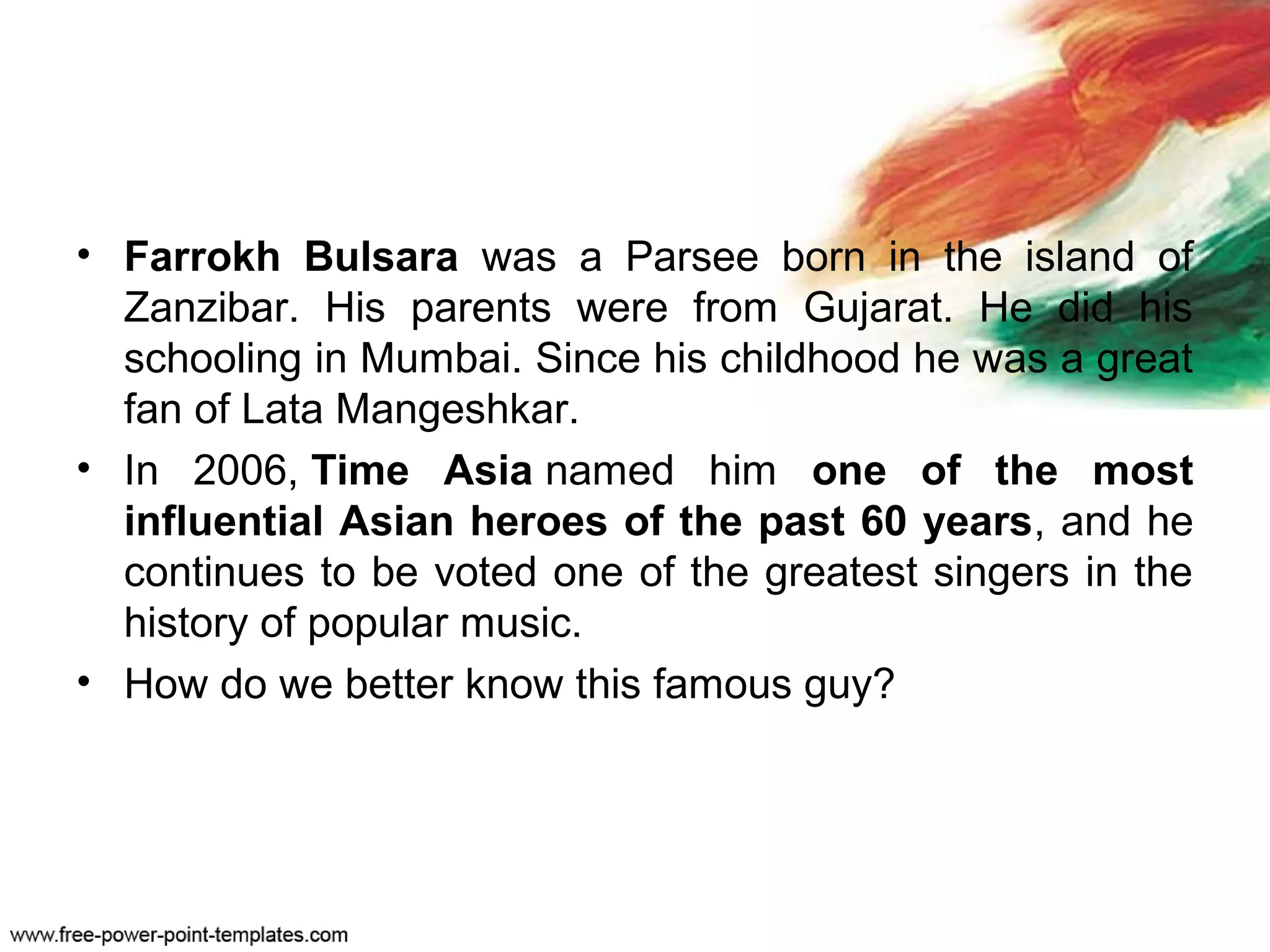 • Farrokh Bulsara was a Parsee born in the island of
Zanzibar. His parents were from Gujarat. He did his
schooling in Mumbai. Since his childhood he was a great
fan of Lata Mangeshkar.
• In 2006, Time Asia named him one of the most
influential Asian heroes of the past 60 years, and he
continues to be voted one of the greatest singers in the
history of popular music.
• How do we better know this famous guy?
 