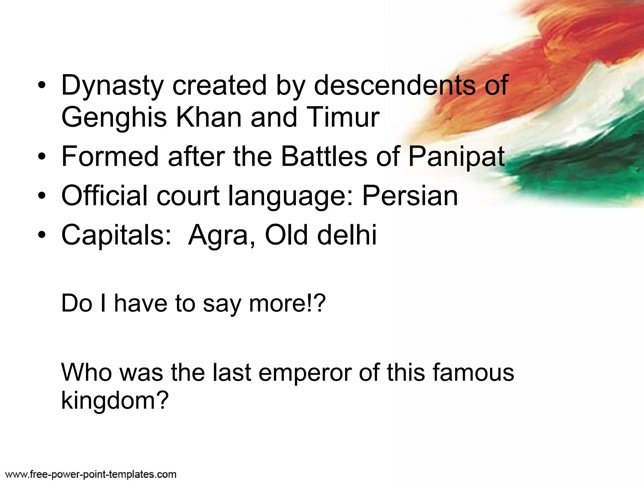 • Dynasty created by descendents of
Genghis Khan and Timur
• Formed after the Battles of Panipat
• Official court language: Persian
• Capitals: Agra, Old delhi
Do I have to say more!?
Who was the last emperor of this famous
kingdom?
 