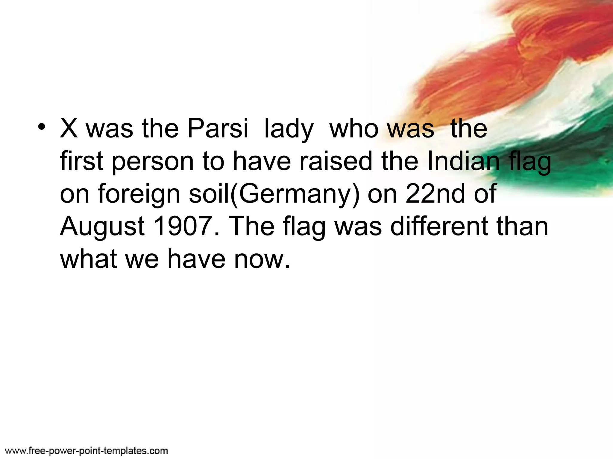 • X was the Parsi lady who was the
first person to have raised the Indian flag
on foreign soil(Germany) on 22nd of
August 1907. The flag was different than
what we have now.
 