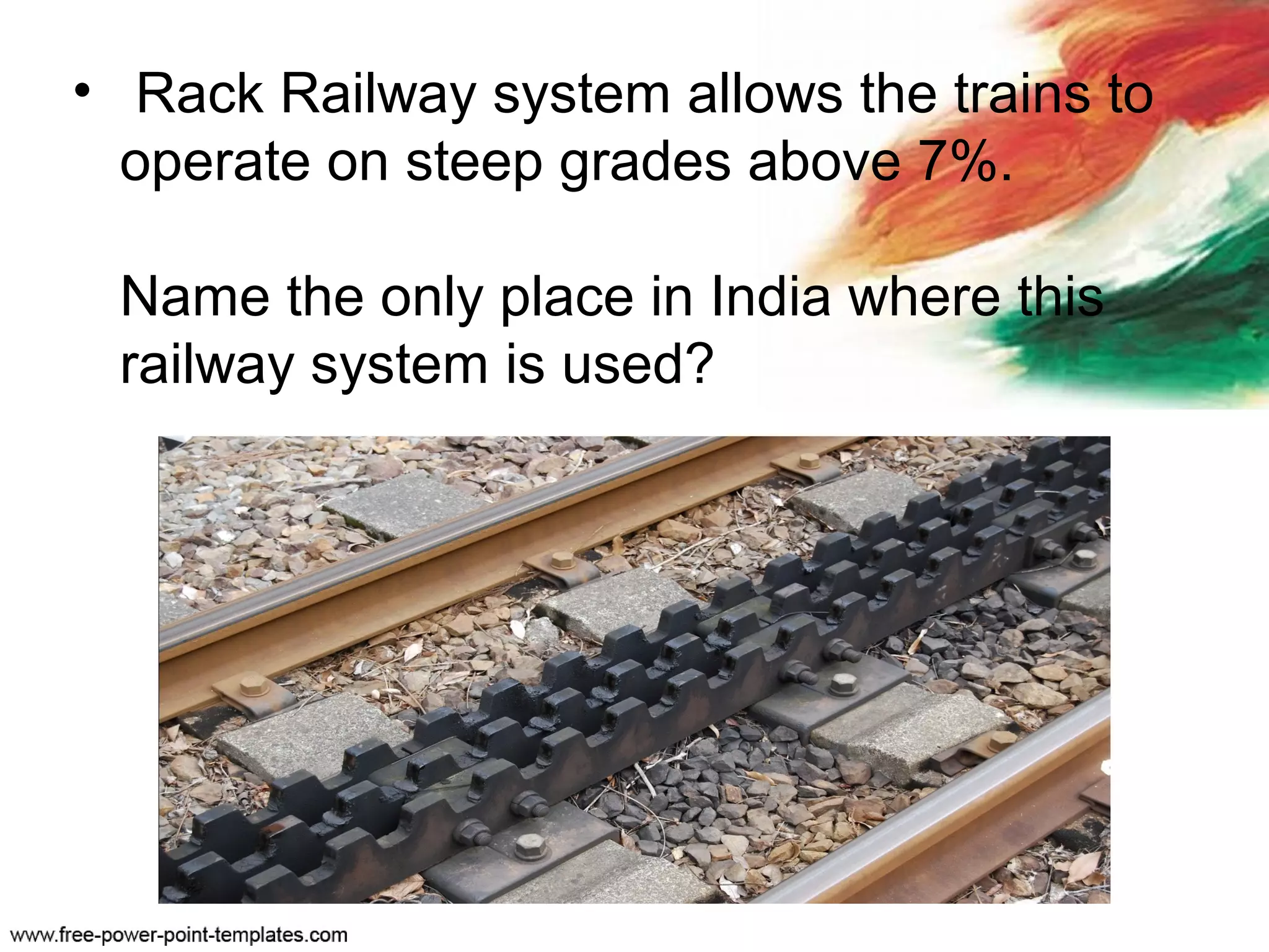 • Rack Railway system allows the trains to
operate on steep grades above 7%.
Name the only place in India where this
railway system is used?
 