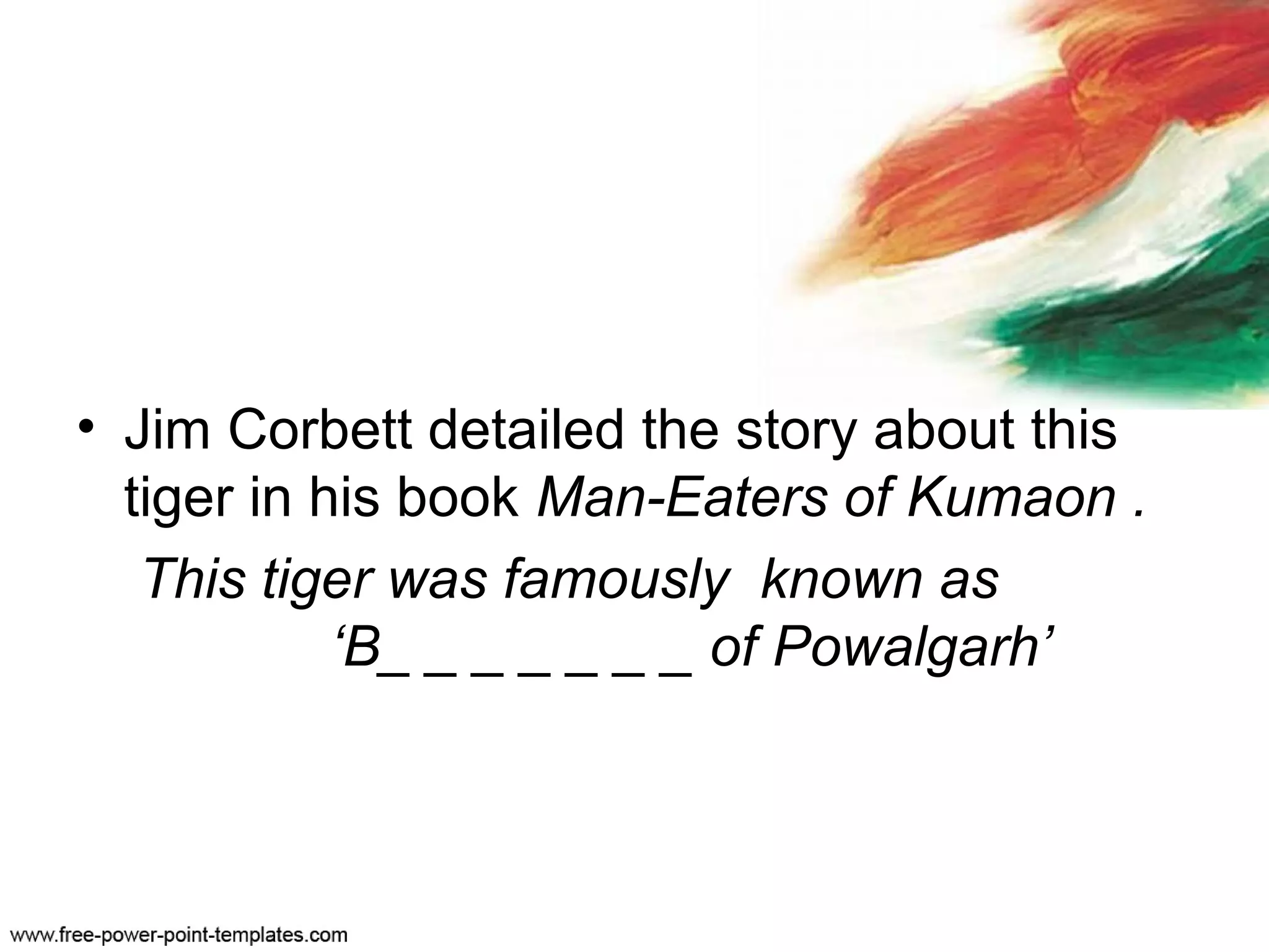 • Jim Corbett detailed the story about this
tiger in his book Man-Eaters of Kumaon .
This tiger was famously known as
‘B_ _ _ _ _ _ _ of Powalgarh’
 