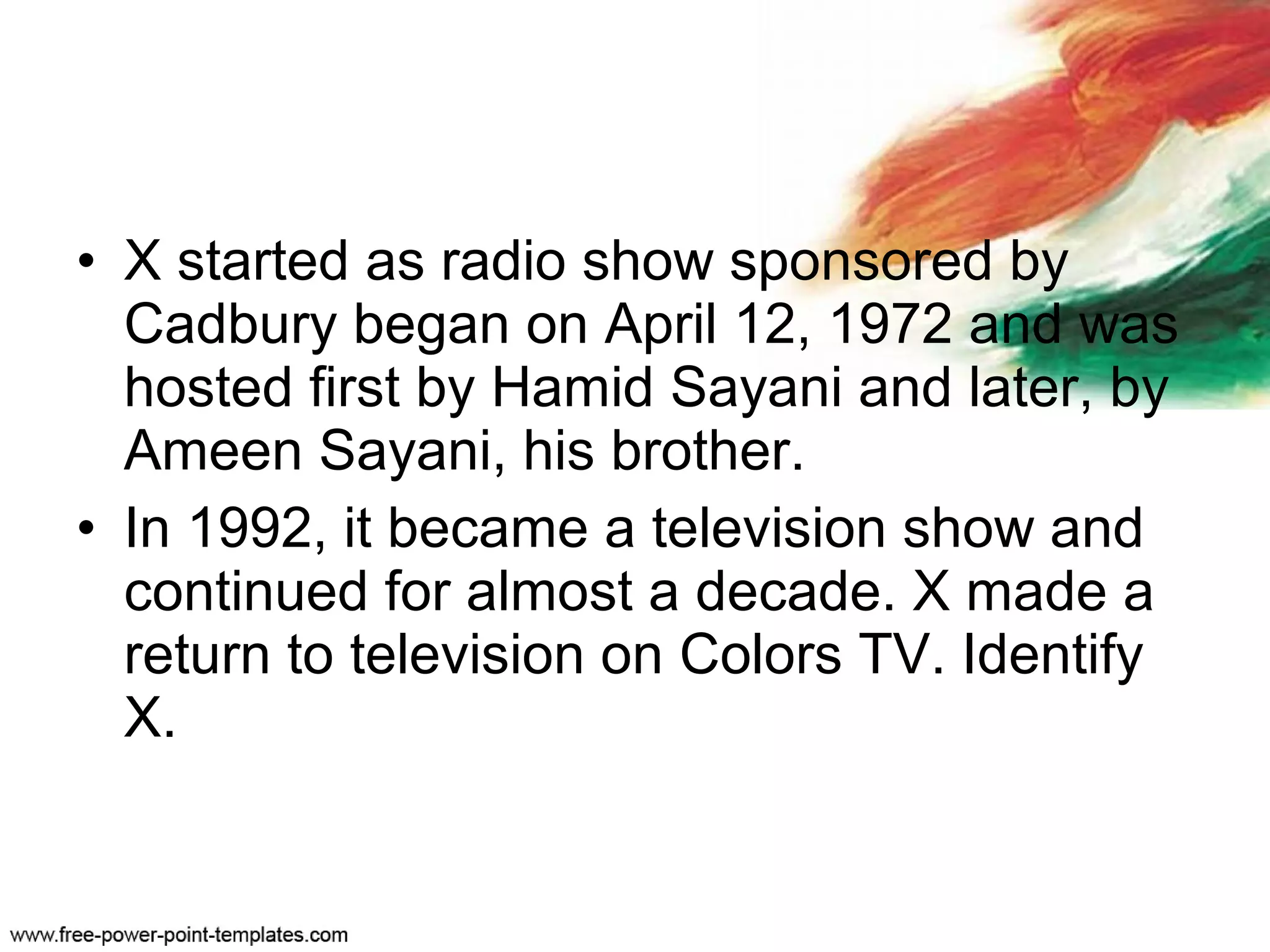• X started as radio show sponsored by
Cadbury began on April 12, 1972 and was
hosted first by Hamid Sayani and later, by
Ameen Sayani, his brother.
• In 1992, it became a television show and
continued for almost a decade. X made a
return to television on Colors TV. Identify
X.
 
