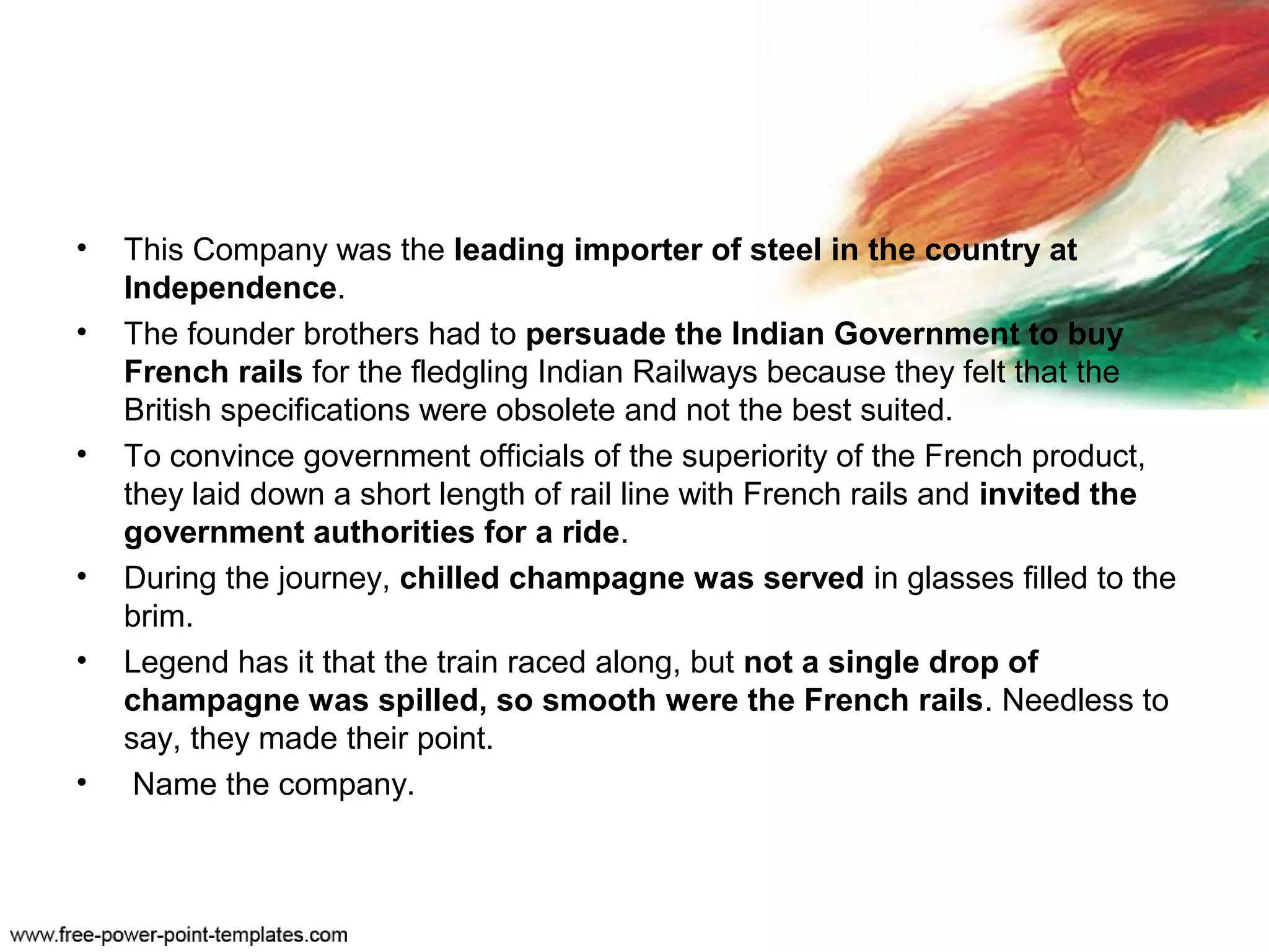 • This Company was the leading importer of steel in the country at
Independence.
• The founder brothers had to persuade the Indian Government to buy
French rails for the fledgling Indian Railways because they felt that the
British specifications were obsolete and not the best suited.
• To convince government officials of the superiority of the French product,
they laid down a short length of rail line with French rails and invited the
government authorities for a ride.
• During the journey, chilled champagne was served in glasses filled to the
brim.
• Legend has it that the train raced along, but not a single drop of
champagne was spilled, so smooth were the French rails. Needless to
say, they made their point.
• Name the company.
 