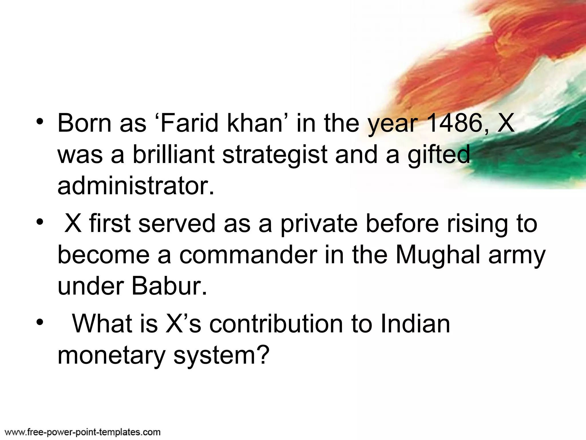 • Born as ‘Farid khan’ in the year 1486, X
was a brilliant strategist and a gifted
administrator.
• X first served as a private before rising to
become a commander in the Mughal army
under Babur.
• What is X’s contribution to Indian
monetary system?
 