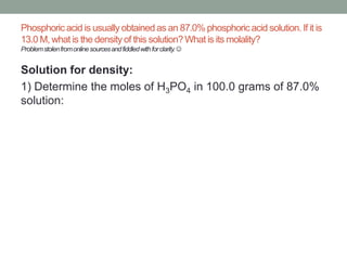Phosphoric acid is usually obtained as an 87.0% phosphoric acid solution. If it is
13.0 M, what is the density of this solution? What is its molality?
Problem stolen from online sources and fiddled with for clarity. 

Solution for density:
1) Determine the moles of H3PO4 in 100.0 grams of 87.0%
solution:

 