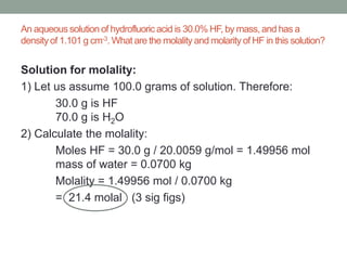 An aqueous solution of hydrofluoric acid is 30.0% HF, by mass, and has a
density of 1.101 g cm-3. What are the molality and molarity of HF in this solution?

Solution for molality:
1) Let us assume 100.0 grams of solution. Therefore:
30.0 g is HF
70.0 g is H2O
2) Calculate the molality:
Moles HF = 30.0 g / 20.0059 g/mol = 1.49956 mol
mass of water = 0.0700 kg
Molality = 1.49956 mol / 0.0700 kg
= 21.4 molal (3 sig figs)

 