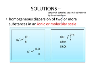 SOLUTIONS –
• homogeneous dispersion of two or more
substances in an ionic or molecular scale
Na
+
OH
H
Cl
- H O
H
CHO
CH OH
CH2OH
O H
H
Very small particles, too small to be seen
By the unaided eye
 
