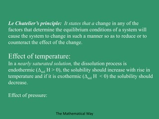 Le Chatelier’s principle: It states that a change in any of the
factors that determine the equilibrium conditions of a system will
cause the system to change in such a manner so as to reduce or to
counteract the effect of the change.
Effect of temperature:
In a nearly saturated solution, the dissolution process is
endothermic (sol H > 0), the solubility should increase with rise in
temperature and if it is exothermic (sol H < 0) the solubility should
decrease.
Effect of pressure:
The Mathematical Way
 