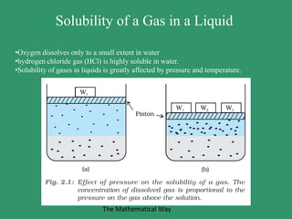 Solubility of a Gas in a Liquid
•Oxygen dissolves only to a small extent in water
•hydrogen chloride gas (HCl) is highly soluble in water.
•Solubility of gases in liquids is greatly affected by pressure and temperature.
The Mathematical Way
 