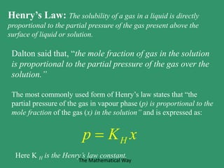 Henry’s Law: The solubility of a gas in a liquid is directly
proportional to the partial pressure of the gas present above the
surface of liquid or solution.
Dalton said that, “the mole fraction of gas in the solution
is proportional to the partial pressure of the gas over the
solution.”
The most commonly used form of Henry’s law states that “the
partial pressure of the gas in vapour phase (p) is proportional to the
mole fraction of the gas (x) in the solution” and is expressed as:
Hp K x
Here K H is the Henry’s law constant.
The Mathematical Way
 
