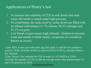 Applications of Henry’s law
1. To increase the solubility of CO2 in soft drinks and soda
water, the bottle is sealed under high pressure.
2. To avoid bends, the tanks used by scuba divers are filled with
air diluted with helium (11.7% helium, 56.2% nitrogen and
32.1% oxygen).
3. Low blood oxygen causes high altitudes climbers to become
weak and unable to think clearly, symptoms of a condition
known as anoxia.
1.Que: H2S, a toxic gas with rotten egg like smell, is used for the qualitative
analysis. If the solubility of H2S in water at STP is 0.195 m, calculate Henry’s
law constant.
2.Que: Henry’s law constant for CO2 in water is 1.67x108 Pa at 298 K.
Calculate the quantity of CO2 in 500 mL of soda water when packed under 2.5
atm CO2 pressure at 298 K.
The Mathematical Way
 