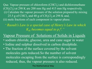 Que. Vapour pressure of chloroform (CHCl3) and dichloromethane
(CH2Cl2) at 298 K are 200 mm Hg and 415 mm Hg respectively.
(i) Calculate the vapour pressure of the solution prepared by mixing
25.5 g of CHCl3 and 40 g of CH2Cl2 at 298 K and,
(ii) mole fractions of each component in vapour phase.
“ Raoult’s Law is a special case of Henry’s Law in which
KH becomes equal to p1
0.”
Vapour Pressure of Solutions of Solids in Liquids
• sodium chloride, glucose, urea and cane sugar in water
• Iodine and sulphur dissolved in carbon disulphide.
• The fraction of the surface covered by the solvent
molecules gets reduced.So the number of solvent
molecules escaping from the surface is correspondingly
reduced, thus, the vapour pressure is also reduced.
The Mathematical Way
 