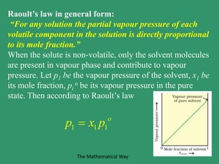 Raoult’s law in general form:
“For any solution the partial vapour pressure of each
volatile component in the solution is directly proportional
to its mole fraction.”
When the solute is non-volatile, only the solvent molecules
are present in vapour phase and contribute to vapour
pressure. Let p1 be the vapour pressure of the solvent, x1 be
its mole fraction, pi
o be its vapour pressure in the pure
state. Then according to Raoult’s law
1 1 1
o
p x p
The Mathematical Way
 