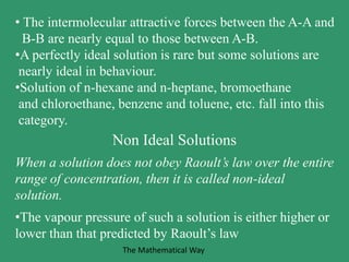 • The intermolecular attractive forces between the A-A and
B-B are nearly equal to those between A-B.
•A perfectly ideal solution is rare but some solutions are
nearly ideal in behaviour.
•Solution of n-hexane and n-heptane, bromoethane
and chloroethane, benzene and toluene, etc. fall into this
category.
Non Ideal Solutions
When a solution does not obey Raoult’s law over the entire
range of concentration, then it is called non-ideal
solution.
•The vapour pressure of such a solution is either higher or
lower than that predicted by Raoult’s law
The Mathematical Way
 