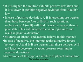 • If it is higher, the solution exhibits positive deviation and
if it is lower, it exhibits negative deviation from Raoult’s
law.
• In case of positive deviation, A-B interactions are weaker
than those between A-A or B-B.In such solutions,
molecules of A (or B) will find it easier to escape than in
pure state. This will increase the vapour pressure and
result in positive deviation.
• Mixtures of ethanol and acetone behave in this manner.
•In case of negative, the intermolecular attractive forces
between A-A and B-B are weaker than those between A-B
and leads to decrease in vapour pressure resulting in
negative deviations.
•An example of this type is a mixture of phenol and aniline.
The Mathematical Way
 