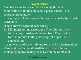 Azeotropes are binary mixtures having the same
composition in liquid and vapour phase and boil at a
constant temperature.
•It is not possible to separate the components by fractional
distillation.
•There are two types of azeotropes.
1. Minimum boiling azeotrope : The solutions which
show a large positive deviation from Raoult’s law
form minimum boiling azeotrope at a specific
composition.
Example,ethanol-water mixture (obtained by fermentation
of sugars) on fractional distillation gives a solution
containing approximately 95% by volume of ethanol.
Azeotropes
The Mathematical Way
 