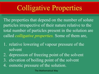 Colligative Properties
The properties that depend on the number of solute
particles irrespective of their nature relative to the
total number of particles present in the solution are
called colligative properties. Some of them are,
1. relative lowering of vapour pressure of the
solvent
2. depression of freezing point of the solvent
3. elevation of boiling point of the solvent
4. osmotic pressure of the solution.
The Mathematical Way
 
