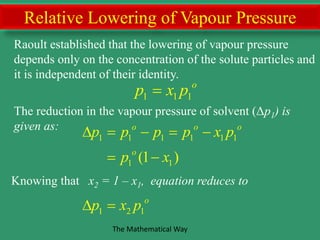 Relative Lowering of Vapour Pressure
Raoult established that the lowering of vapour pressure
depends only on the concentration of the solute particles and
it is independent of their identity.
1 1 1 1 1 1
1 1
1 2 1
(1 )
o o o
o
o
p p p p x p
p x
p x p
    
 
 
The reduction in the vapour pressure of solvent (Δp1) is
given as:
1 1 1
o
p x p
Knowing that x2 = 1 – x1, equation reduces to
The Mathematical Way
 