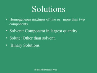 Solutions
• Homogeneous mixtures of two or more than two
components
• Solvent: Component in largest quantity.
• Solute: Other than solvent.
• Binary Solutions
The Mathematical Way
 