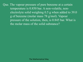 Que. The vapour pressure of pure benzene at a certain
temperature is 0.850 bar. A non-volatile, non-
electrolyte solid weighing 0.5 g when added to 39.0
g of benzene (molar mass 78 g/mol). Vapour
pressure of the solution, then, is 0.845 bar. What is
the molar mass of the solid substance?
The Mathematical Way
 