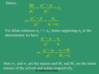 Hence,
1 1 1
2
1 1
1 1 2
1 1 2
o
o o
o
o
p p p
x
p p
p p n
p n n
 
 

 

For dilute solutions n2 < < n1, hence neglecting n2 in the
denominator we have
1 1 2
1 1
1 1 2 1
1 2 1
,
o
o
o
o
p p n
p n
p p w M
or
p M w


 


Here w1 and w2 are the masses and M1 and M2 are the molar
masses of the solvent and solute respectively.
The Mathematical Way
 