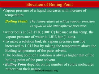 Elevation of Boiling Point
•Vapour pressure of a liquid increases with increase of
temperature.
Boiling Point: The temperature at which vapour pressure
is equal to the atmospheric pressure.
• water boils at 373.15 K (100o C) because at this temp. the
vapour pressure of water is 1.013 bar (1 atm).
• To make a solution boil, its vapour pressure must be
increased to 1.013 bar by raising the temperature above the
Boiling temperature of the pure solvent.
• The boiling point of a solution is always higher that of the
boiling point of the pure solvent
• Boiling Point depends on the number of solute molecules
rather than their nature.The Mathematical Way
 