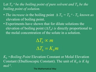 Let Tb
o be the boiling point of pure solvent and Tb be the
boiling point of solution.
• The increase in the boiling point  Tb = Tb
o - Tb known as
elevation of boiling point.
• Experiments have shown that for dilute solutions the
elevation of boiling point (ΔTb) is directly proportional to
the molal concentration of the solute in a solution.
Kb =Boiling Point Elevation Constant or Molal Elevation
Constant (Ebullioscopic Constant). The unit of Kb is K kg
mol-1.
b
b b
T m
T K m
 
 
The Mathematical Way
 