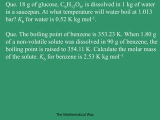 Que. 18 g of glucose, C6H12O6, is dissolved in 1 kg of water
in a saucepan. At what temperature will water boil at 1.013
bar? Kb for water is 0.52 K kg mol-1.
Que. The boiling point of benzene is 353.23 K. When 1.80 g
of a non-volatile solute was dissolved in 90 g of benzene, the
boiling point is raised to 354.11 K. Calculate the molar mass
of the solute. Kb for benzene is 2.53 K kg mol–1
The Mathematical Way
 