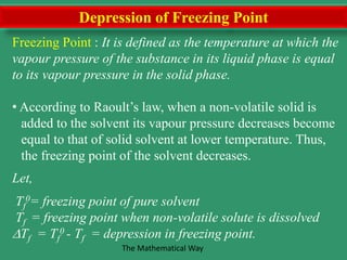 Depression of Freezing Point
Freezing Point : It is defined as the temperature at which the
vapour pressure of the substance in its liquid phase is equal
to its vapour pressure in the solid phase.
• According to Raoult’s law, when a non-volatile solid is
added to the solvent its vapour pressure decreases become
equal to that of solid solvent at lower temperature. Thus,
the freezing point of the solvent decreases.
Let,
Tf
0= freezing point of pure solvent
Tf = freezing point when non-volatile solute is dissolved
Tf = Tf
0 - Tf = depression in freezing point.
The Mathematical Way
 