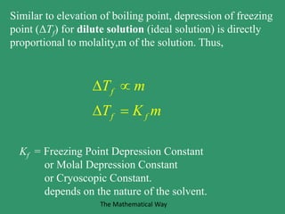 Similar to elevation of boiling point, depression of freezing
point (ΔTf) for dilute solution (ideal solution) is directly
proportional to molality,m of the solution. Thus,
f
f f
T m
T K m
 
 
Kf = Freezing Point Depression Constant
or Molal Depression Constant
or Cryoscopic Constant.
depends on the nature of the solvent.
The Mathematical Way
 