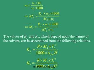 2 2
1
2
2 1
2
2
1
1000
1000
1000
f
f
f
f
w M
m
w
K w
T
M w
K w
M
T w

 
  

 
 
 
The values of Kf and Kb, which depend upon the nature of
the solvent, can be ascertained from the following relations.
2
1
2
1
1000
1000
f
f
fus
b
b
vap
R M T
K
H
R M T
K
H
 


 

The Mathematical Way
 