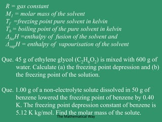 R = gas constant
M1 = molar mass of the solvent
Tf =freezing point pure solvent in kelvin
Tb = boiling point of the pure solvent in kelvin
ΔfusH =enthalpy of fusion of the solvent and
ΔvapH = enthalpy of vapourisation of the solvent
Que. 45 g of ethylene glycol (C2H6O2) is mixed with 600 g of
water. Calculate (a) the freezing point depression and (b)
the freezing point of the solution.
Que. 1.00 g of a non-electrolyte solute dissolved in 50 g of
benzene lowered the freezing point of benzene by 0.40
K. The freezing point depression constant of benzene is
5.12 K kg/mol. Find the molar mass of the solute.The Mathematical Way
 