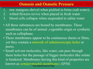 Osmosis and Osmotic Pressure
1. raw mangoes shrivel when pickled in brine (salt water);
2. wilted flowers revive when placed in fresh water
3. blood cells collapse when suspended in saline water
• All these substances are bound by membranes. These
membranes can be of animal ,vegetable origin or synthetic
such as cellophane.
• These membranes appear to be continuous sheets or films,
yet they contain a network of submicroscopic holes or
pores.
• Small solvent molecules, like water, can pass through
these holes but the passage of bigger molecules like solute
is hindered. Membranes having this kind of properties are
known as semipermeable membranes (SPM).The Mathematical Way
 