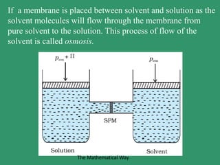 If a membrane is placed between solvent and solution as the
solvent molecules will flow through the membrane from
pure solvent to the solution. This process of flow of the
solvent is called osmosis.
The Mathematical Way
 