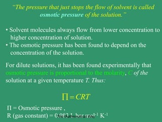 “The pressure that just stops the flow of solvent is called
osmotic pressure of the solution.”
• Solvent molecules always flow from lower concentration to
higher concentration of solution.
• The osmotic pressure has been found to depend on the
concentration of the solution.
For dilute solutions, it has been found experimentally that
osmotic pressure is proportional to the molarity, C of the
solution at a given temperature T. Thus:
CRT 
Π = Osmotic pressure ,
R (gas constant) = 0.083 L bar mol-1 K-1The Mathematical Way
 