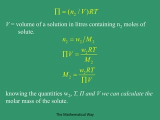 2( / )n V RT 
V = volume of a solution in litres containing n2 moles of
solute.
2 2 2
2
2
2
2
n w M
w RT
V
M
w RT
M
V

 


knowing the quantities w2, T, Π and V we can calculate the
molar mass of the solute.
The Mathematical Way
 