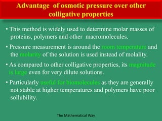 • This method is widely used to determine molar masses of
proteins, polymers and other macromolecules.
• Pressure measurement is around the room temperature and
the molarity of the solution is used instead of molality.
• As compared to other colligative properties, its magnitude
is large even for very dilute solutions.
• Particularly useful for biomolecules as they are generally
not stable at higher temperatures and polymers have poor
sollubility.
Advantage of osmotic pressure over other
colligative properties
The Mathematical Way
 