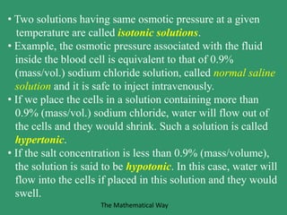 • Two solutions having same osmotic pressure at a given
temperature are called isotonic solutions.
• Example, the osmotic pressure associated with the fluid
inside the blood cell is equivalent to that of 0.9%
(mass/vol.) sodium chloride solution, called normal saline
solution and it is safe to inject intravenously.
• If we place the cells in a solution containing more than
0.9% (mass/vol.) sodium chloride, water will flow out of
the cells and they would shrink. Such a solution is called
hypertonic.
• If the salt concentration is less than 0.9% (mass/volume),
the solution is said to be hypotonic. In this case, water will
flow into the cells if placed in this solution and they would
swell.
The Mathematical Way
 