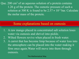 Que. 200 cm3 of an aqueous solution of a protein contains
1.26 g of the protein. The osmotic pressure of such a
solution at 300 K is found to be 2.57 × 10-3 bar. Calculate
the molar mass of the protein.
1. A raw mango placed in concentrated salt solution loses
water via osmosis and shrivel into pickle.
2. Wilted flowers revive when placed in fresh water.
3. A carrot that has become limp because of water loss into
the atmosphere can be placed into the water making it
firm once again.Water will move into them through
osmosis.
Some explanations based on osmosis
The Mathematical Way
 