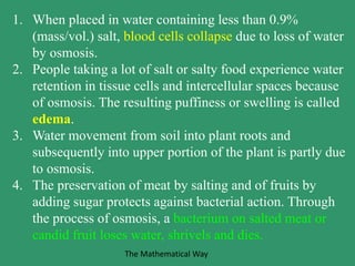 1. When placed in water containing less than 0.9%
(mass/vol.) salt, blood cells collapse due to loss of water
by osmosis.
2. People taking a lot of salt or salty food experience water
retention in tissue cells and intercellular spaces because
of osmosis. The resulting puffiness or swelling is called
edema.
3. Water movement from soil into plant roots and
subsequently into upper portion of the plant is partly due
to osmosis.
4. The preservation of meat by salting and of fruits by
adding sugar protects against bacterial action. Through
the process of osmosis, a bacterium on salted meat or
candid fruit loses water, shrivels and dies.
The Mathematical Way
 