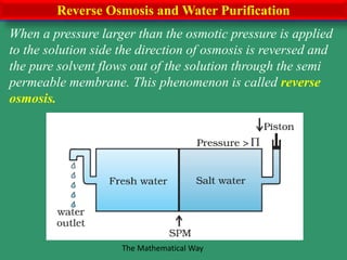 Reverse Osmosis and Water Purification
When a pressure larger than the osmotic pressure is applied
to the solution side the direction of osmosis is reversed and
the pure solvent flows out of the solution through the semi
permeable membrane. This phenomenon is called reverse
osmosis.
The Mathematical Way
 