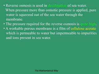 • Reverse osmosis is used in desalination of sea water.
When pressure more than osmotic pressure is applied, pure
water is squeezed out of the sea water through the
membrane.
• The pressure required for the reverse osmosis is quite high.
• A workable porous membrane is a film of cellulose acetate
which is permeable to water but impermeable to impurities
and ions present in sea water.
The Mathematical Way
 