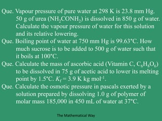 Que. Vapour pressure of pure water at 298 K is 23.8 mm Hg.
50 g of urea (NH2CONH2) is dissolved in 850 g of water.
Calculate the vapour pressure of water for this solution
and its relative lowering.
Que. Boiling point of water at 750 mm Hg is 99.63°C. How
much sucrose is to be added to 500 g of water such that
it boils at 100°C.
Que. Calculate the mass of ascorbic acid (Vitamin C, C6H8O6)
to be dissolved in 75 g of acetic acid to lower its melting
point by 1.5°C. Kf = 3.9 K kg mol-1.
Que. Calculate the osmotic pressure in pascals exerted by a
solution prepared by dissolving 1.0 g of polymer of
molar mass 185,000 in 450 mL of water at 37°C.
The Mathematical Way
 