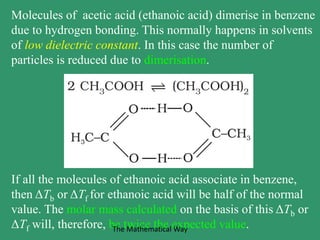 Molecules of acetic acid (ethanoic acid) dimerise in benzene
due to hydrogen bonding. This normally happens in solvents
of low dielectric constant. In this case the number of
particles is reduced due to dimerisation.
If all the molecules of ethanoic acid associate in benzene,
then ΔTb or ΔTf for ethanoic acid will be half of the normal
value. The molar mass calculated on the basis of this ΔTb or
ΔTf will, therefore, be twice the expected value.The Mathematical Way
 