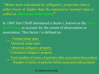 “Molar mass calculated by colligative properties that is
either lower or higher than the expected or normal value is
called as abnormal molar mass.”
In 1880 Van’t Hoff introduced a factor i, known as the Van’t
Hoff factor, to account for the extent of dissociation or
association. This factor i is defined as:
Normal molar mass
Abnormal molar mass
Observed colligative property
Calculated colligative property
Total number of moles of particles after association/dissociation
Number of moles of particles befor
i
i



e association/dissociation
The Mathematical Way
 